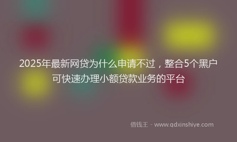 2025年最新网贷为什么申请不过，整合5个黑户可快速办理小额贷款业务的平台