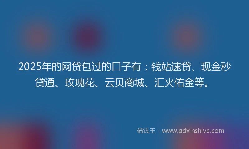 2025年的网贷包过的口子有：钱站速贷、现金秒贷通、玫瑰花、云贝商城、汇火佑金等。