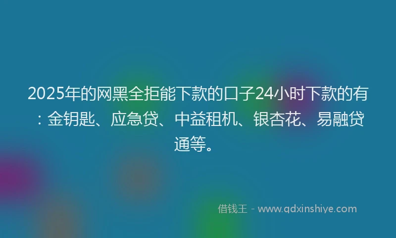 2025年的网黑全拒能下款的口子24小时下款的有：金钥匙、应急贷、中益租机、银杏花、易融贷通等。