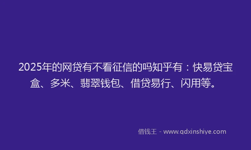 2025年的网贷有不看征信的吗知乎有：快易贷宝盒、多米、翡翠钱包、借贷易行、闪用等。