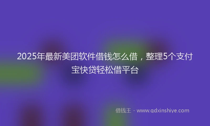 2025年最新美团软件借钱怎么借，整理5个支付宝快贷轻松借平台