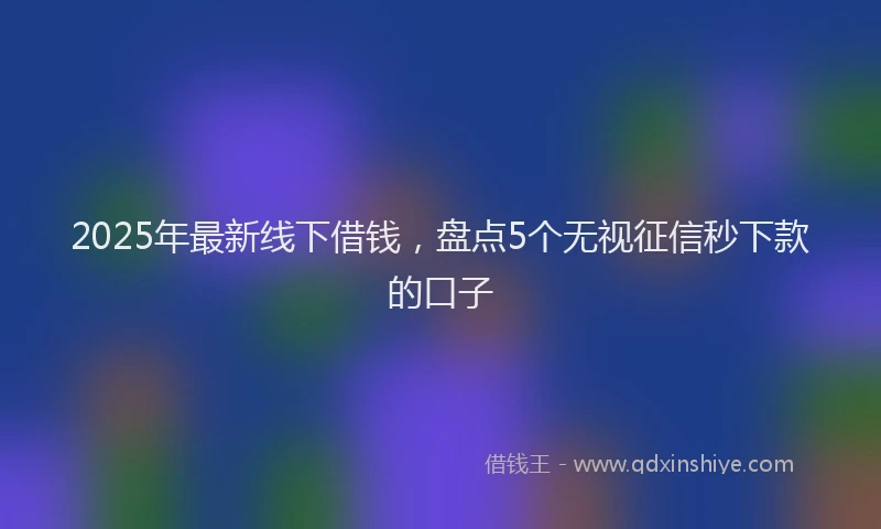 2025年最新线下借钱，盘点5个无视征信秒下款的口子