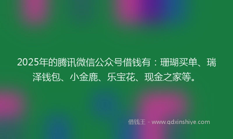 2025年的腾讯微信公众号借钱有：珊瑚买单、瑞泽钱包、小金鹿、乐宝花、现金之家等。