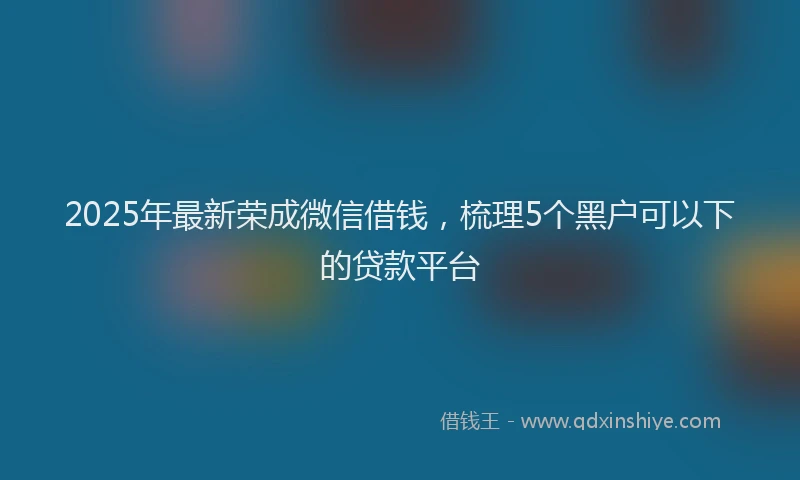 2025年最新荣成微信借钱，梳理5个黑户可以下的贷款平台