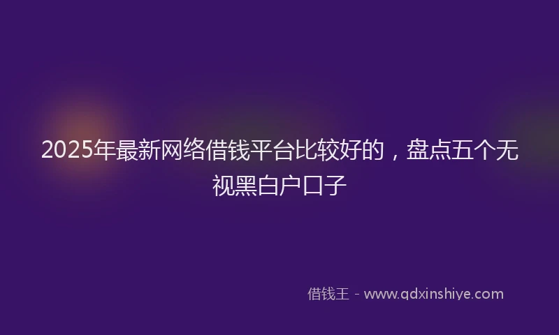 2025年最新网络借钱平台比较好的，盘点五个无视黑白户口子