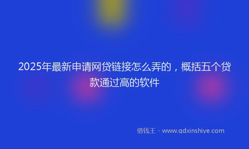 2025年最新申请网贷链接怎么弄的，概括五个贷款通过高的软件