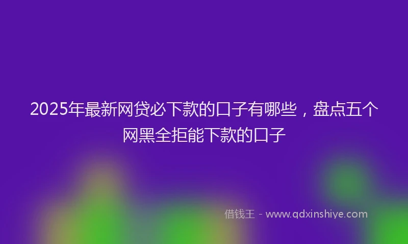 2025年最新网贷必下款的口子有哪些，盘点五个网黑全拒能下款的口子