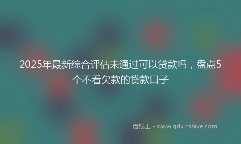 2025年最新综合评估未通过可以贷款吗，盘点5个不看欠款的贷款口子