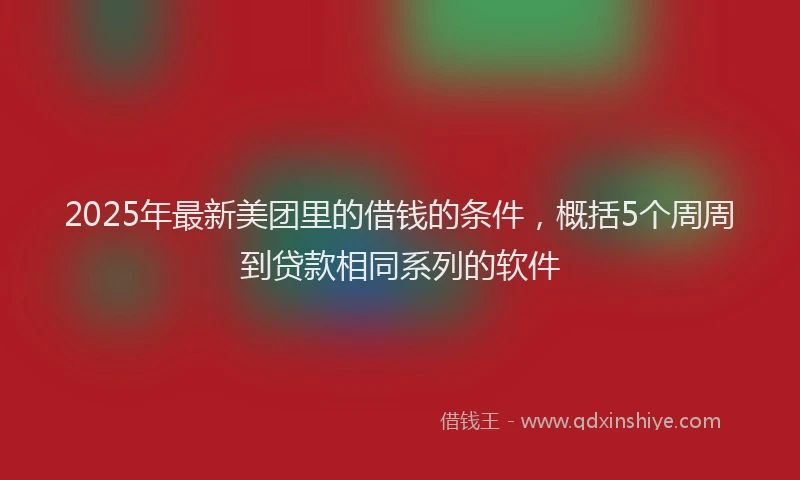 2025年最新美团里的借钱的条件，概括5个周周到贷款相同系列的软件