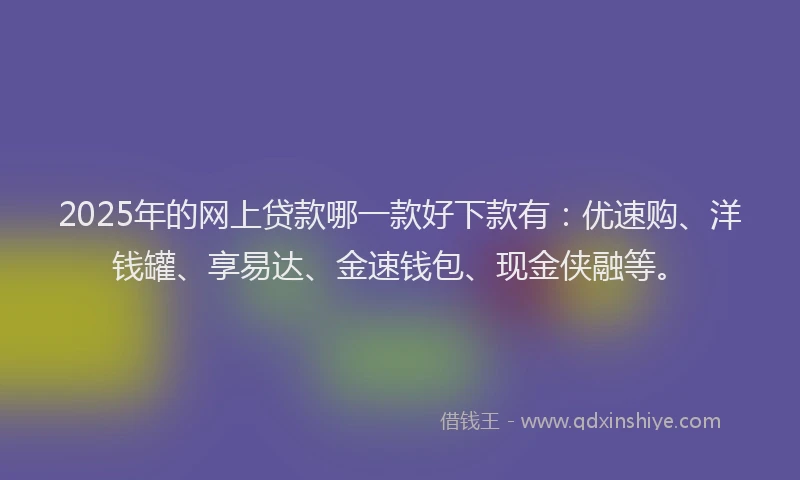 2025年的网上贷款哪一款好下款有：优速购、洋钱罐、享易达、金速钱包、现金侠融等。