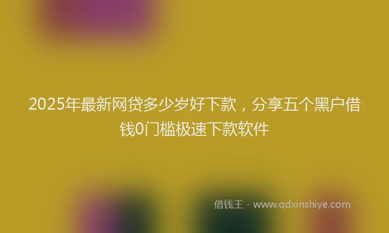 2025年最新网贷多少岁好下款，分享五个黑户借钱0门槛极速下款软件