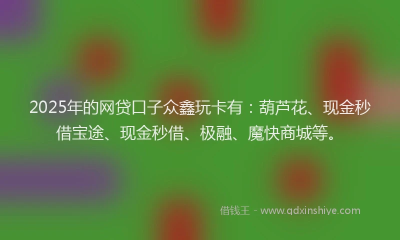 2025年的网贷口子众鑫玩卡有：葫芦花、现金秒借宝途、现金秒借、极融、魔快商城等。