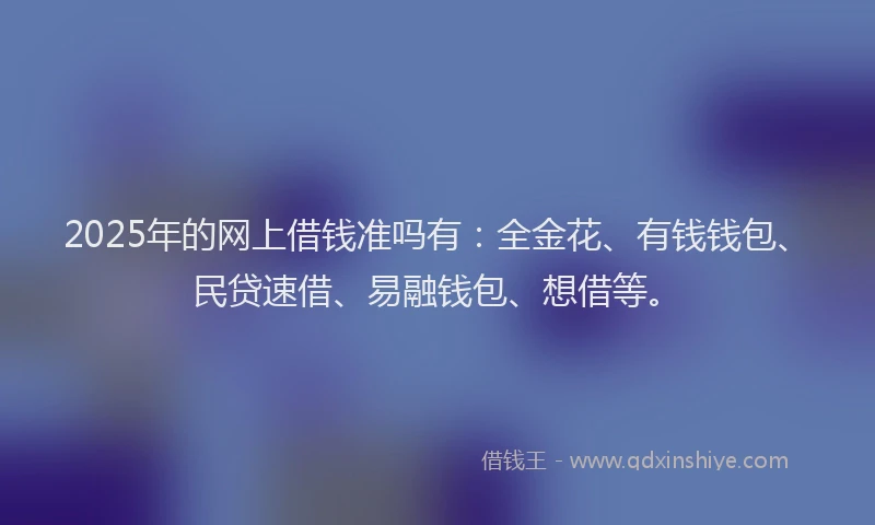 2025年的网上借钱准吗有：全金花、有钱钱包、民贷速借、易融钱包、想借等。