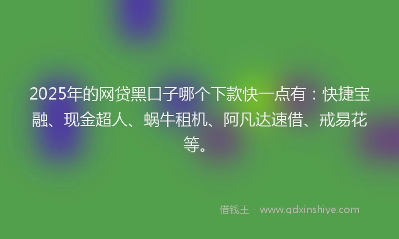 2025年的网贷黑口子哪个下款快一点有：快捷宝融、现金超人、蜗牛租机、阿凡达速借、戒易花等。
