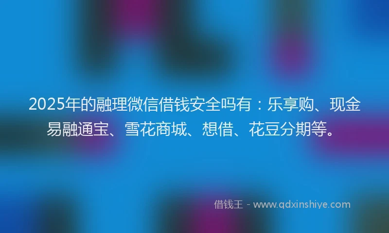 2025年的融理微信借钱安全吗有：乐享购、现金易融通宝、雪花商城、想借、花豆分期等。