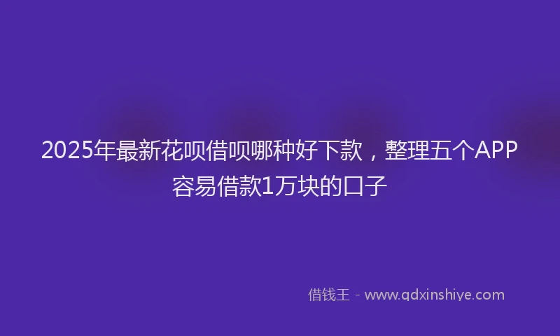 2025年最新花呗借呗哪种好下款，整理五个APP容易借款1万块的口子