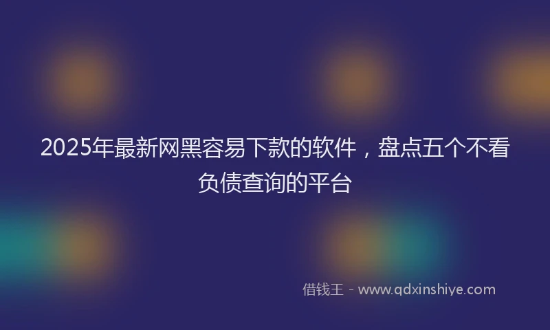 2025年最新网黑容易下款的软件，盘点五个不看负债查询的平台
