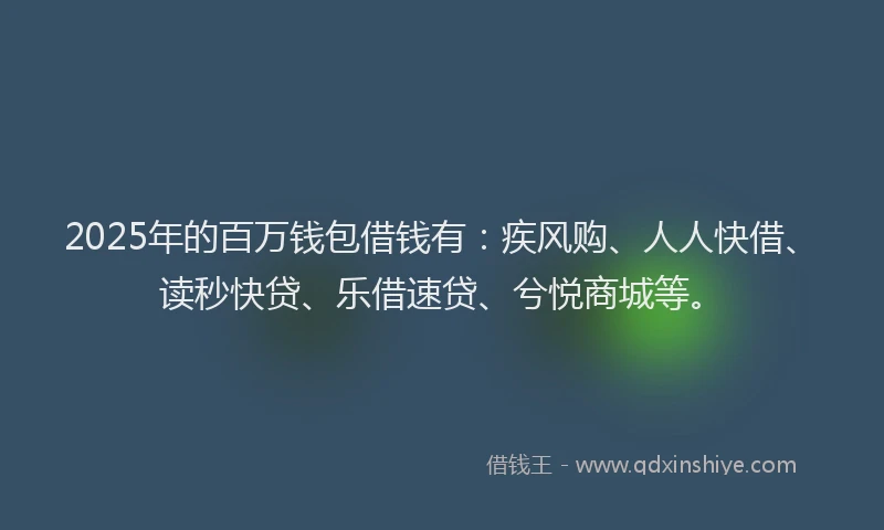 2025年的百万钱包借钱有：疾风购、人人快借、读秒快贷、乐借速贷、兮悦商城等。