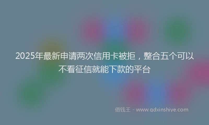 2025年最新申请两次信用卡被拒，整合五个可以不看征信就能下款的平台