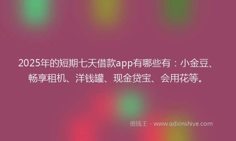 2025年的短期七天借款app有哪些有：小金豆、畅享租机、洋钱罐、现金贷宝、会用花等。