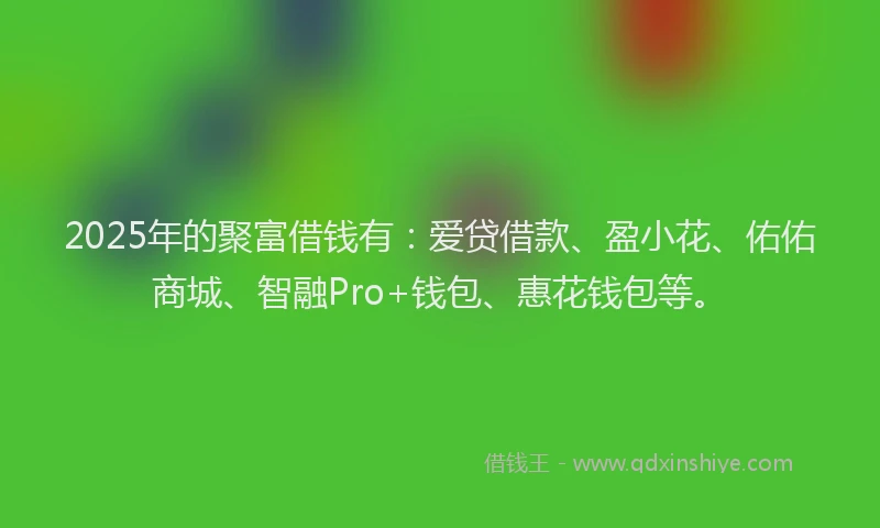 2025年的聚富借钱有：爱贷借款、盈小花、佑佑商城、智融Pro+钱包、惠花钱包等。
