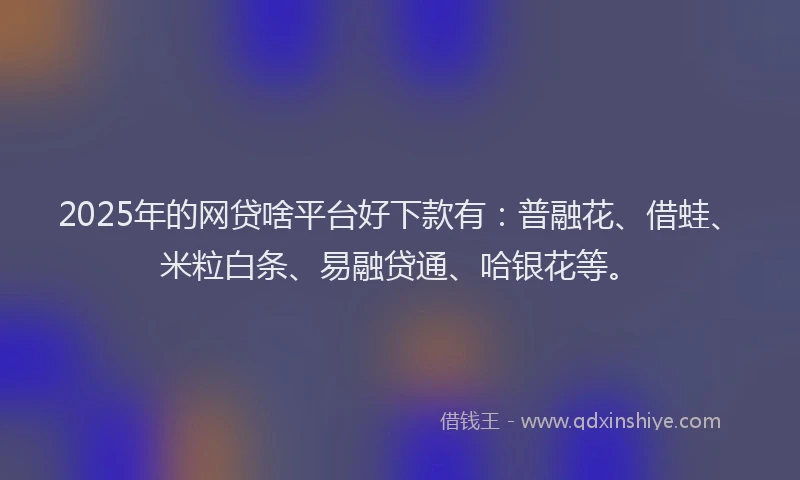 2025年的网贷啥平台好下款有：普融花、借蛙、米粒白条、易融贷通、哈银花等。