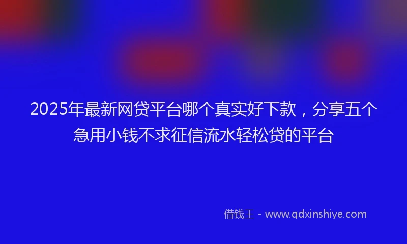 2025年最新网贷平台哪个真实好下款，分享五个急用小钱不求征信流水轻松贷的平台