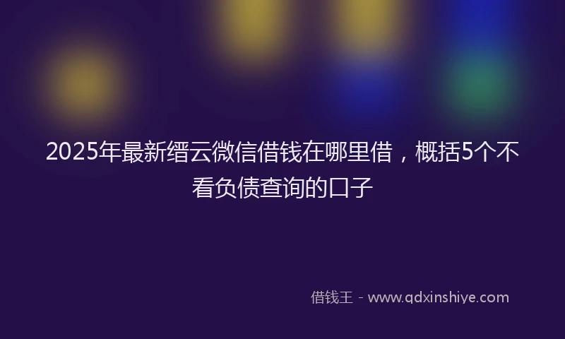 2025年最新缙云微信借钱在哪里借，概括5个不看负债查询的口子