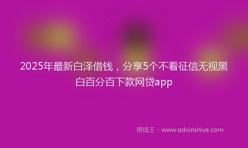 2025年最新白泽借钱，分享5个不看征信无视黑白百分百下款网贷app