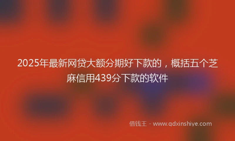 2025年最新网贷大额分期好下款的，概括五个芝麻信用439分下款的软件