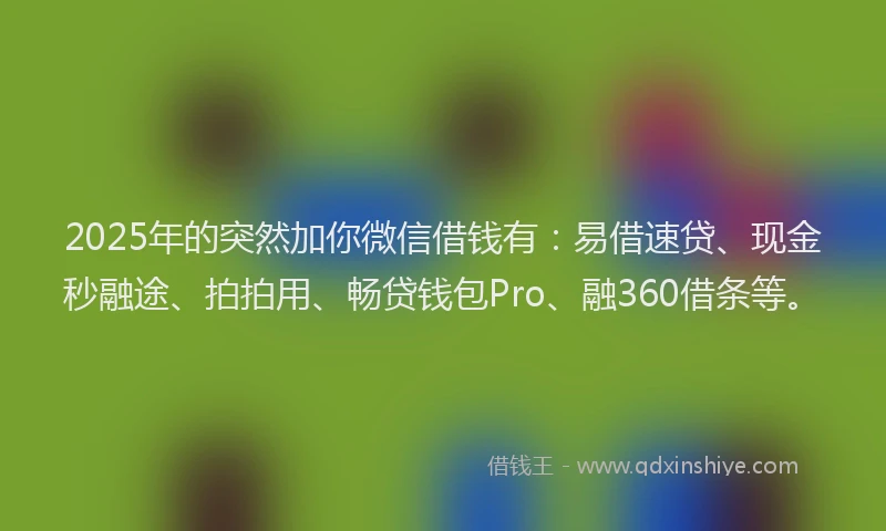 2025年的突然加你微信借钱有：易借速贷、现金秒融途、拍拍用、畅贷钱包Pro、融360借条等。