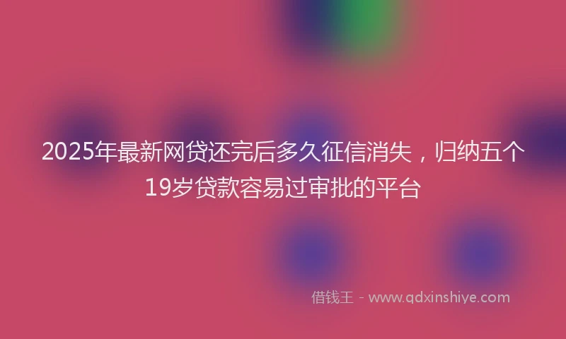 2025年最新网贷还完后多久征信消失，归纳五个19岁贷款容易过审批的平台