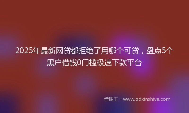 2025年最新网贷都拒绝了用哪个可贷，盘点5个黑户借钱0门槛极速下款平台