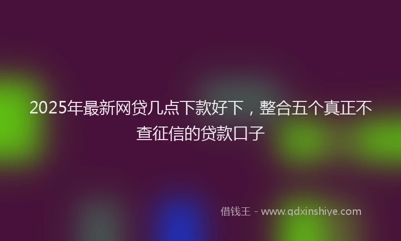 2025年最新网贷几点下款好下，整合五个真正不查征信的贷款口子