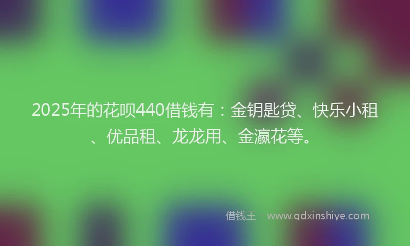 2025年的花呗440借钱有：金钥匙贷、快乐小租、优品租、龙龙用、金瀛花等。