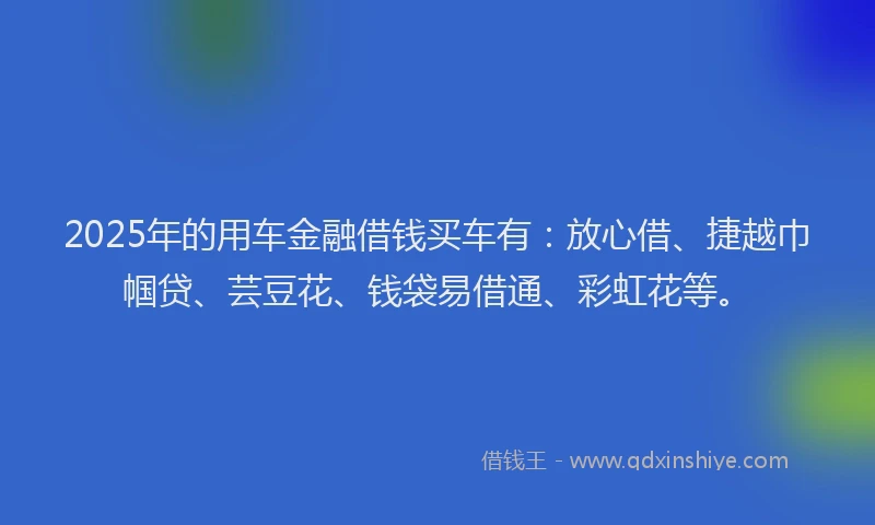 2025年的用车金融借钱买车有：放心借、捷越巾帼贷、芸豆花、钱袋易借通、彩虹花等。
