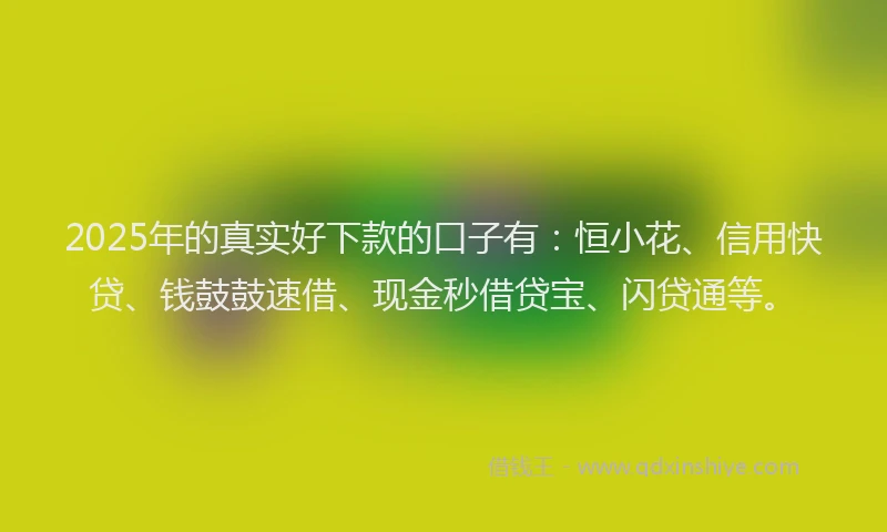 2025年的真实好下款的口子有：恒小花、信用快贷、钱鼓鼓速借、现金秒借贷宝、闪贷通等。