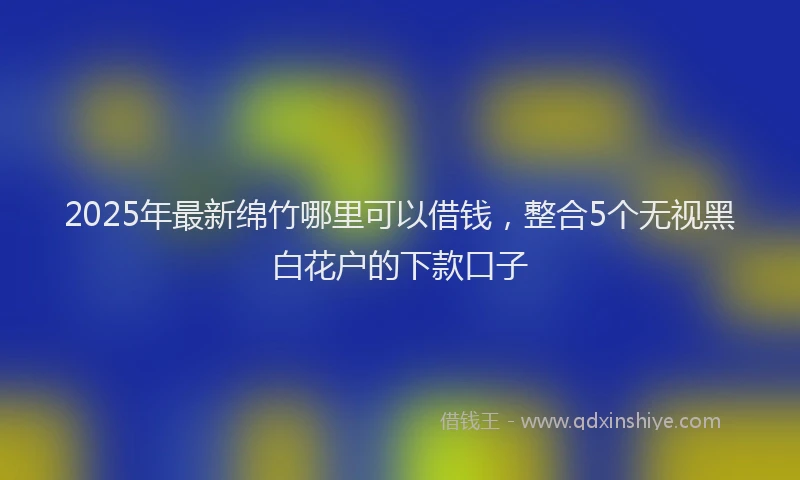 2025年最新绵竹哪里可以借钱，整合5个无视黑白花户的下款口子