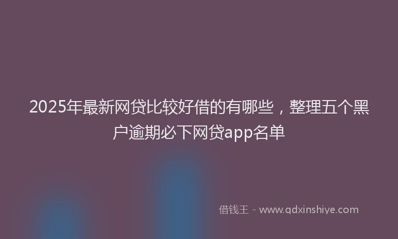 2025年最新网贷比较好借的有哪些，整理五个黑户逾期必下网贷app名单