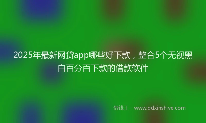 2025年最新网贷app哪些好下款，整合5个无视黑白百分百下款的借款软件