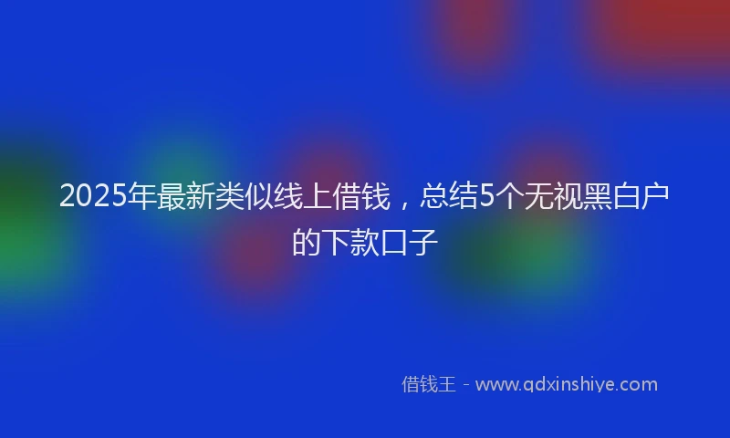 2025年最新类似线上借钱，总结5个无视黑白户的下款口子