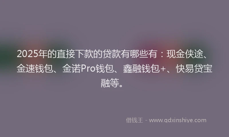 2025年的直接下款的贷款有哪些有：现金侠途、金速钱包、金诺Pro钱包、鑫融钱包+、快易贷宝融等。
