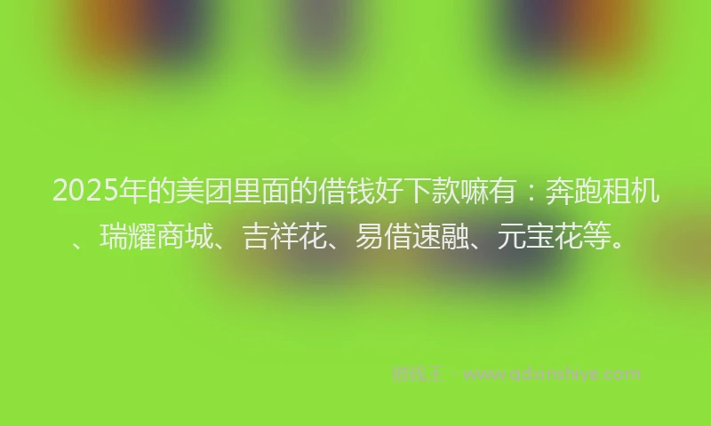 2025年的美团里面的借钱好下款嘛有：奔跑租机、瑞耀商城、吉祥花、易借速融、元宝花等。