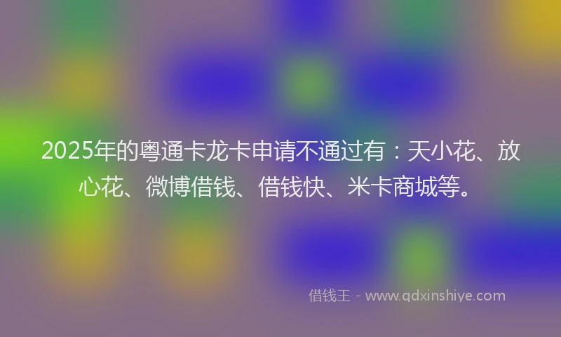2025年的粤通卡龙卡申请不通过有：天小花、放心花、微博借钱、借钱快、米卡商城等。