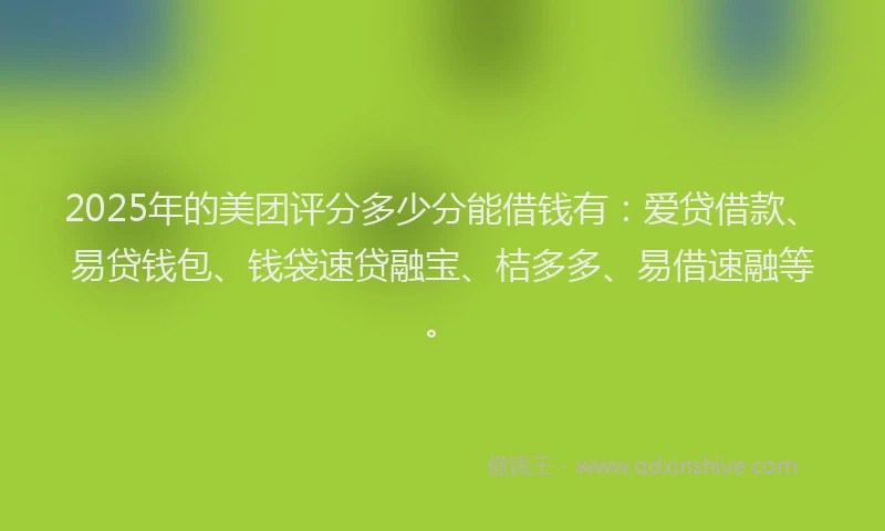 2025年的美团评分多少分能借钱有：爱贷借款、易贷钱包、钱袋速贷融宝、桔多多、易借速融等。