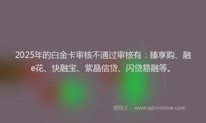 2025年的白金卡审核不通过审核有:臻享购、融e花、快融宝、紫晶信贷、闪贷易融等。