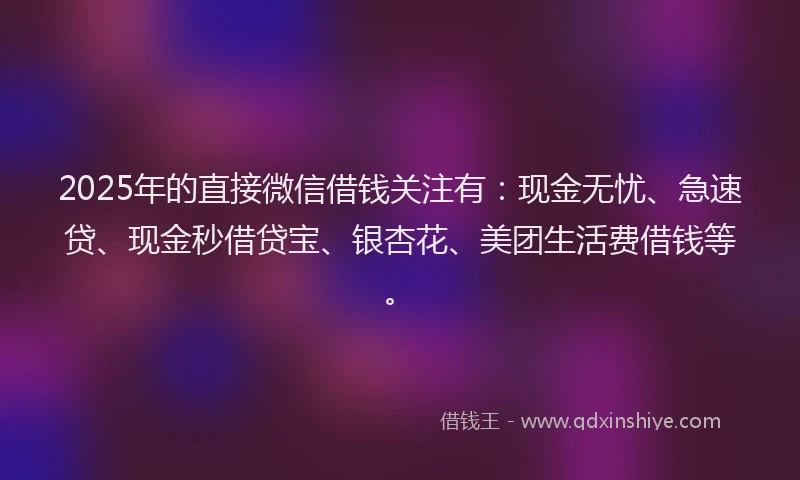 2025年的直接微信借钱关注有：现金无忧、急速贷、现金秒借贷宝、银杏花、美团生活费借钱等。