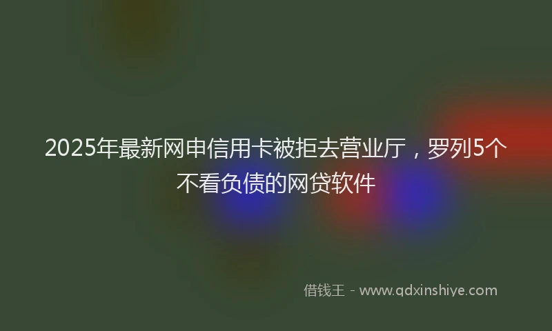 2025年最新网申信用卡被拒去营业厅，罗列5个不看负债的网贷软件
