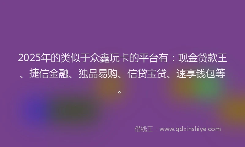 2025年的类似于众鑫玩卡的平台有：现金贷款王、捷信金融、独品易购、信贷宝贷、速享钱包等。
