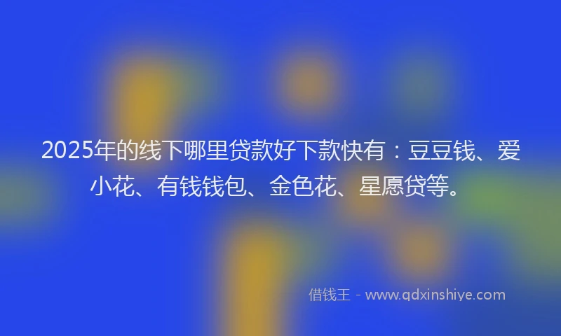 2025年的线下哪里贷款好下款快有：豆豆钱、爱小花、有钱钱包、金色花、星愿贷等。